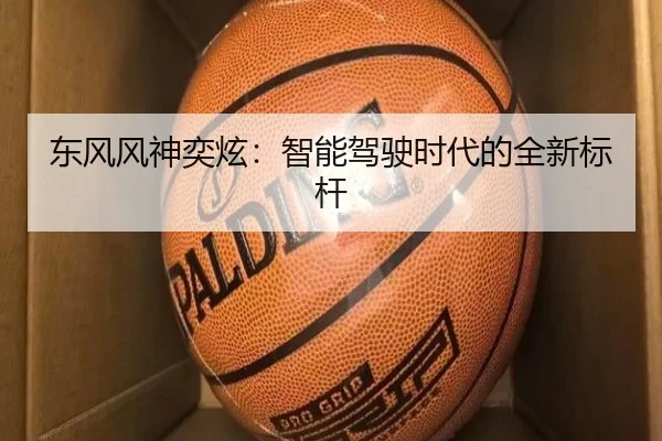 东风风神奕炫：智能驾驶时代的全新标杆（leyu）