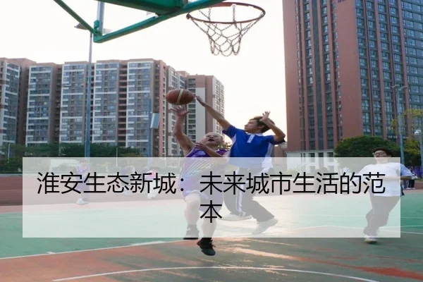 淮安生态新城：未来城市生活的范本（leyu）