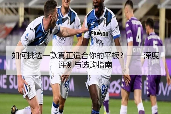 如何挑选一款真正适合你的平板？——深度评测与选购指南（leyu）
