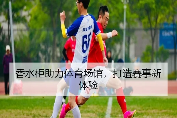 香水柜助力体育场馆，打造赛事新体验（leyu）